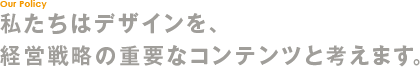 私たちはデザインを、経営戦略の重要なコンテンツと考えます。